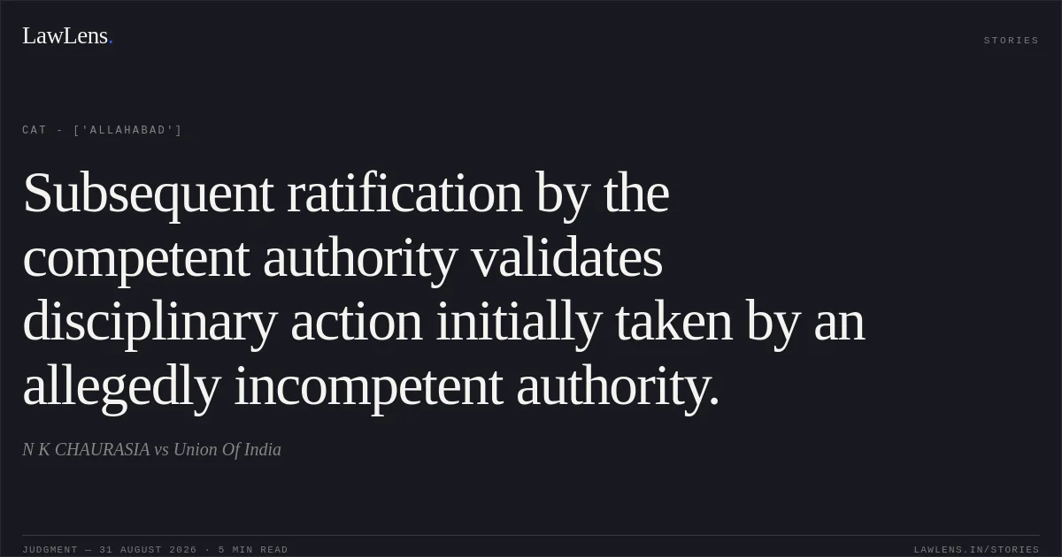 Subsequent ratification by the competent authority validates disciplinary action initially taken by an allegedly incompetent authority.. N K CHAURASIA vs Union Of India. CAT - ['Allahabad']. LawLens