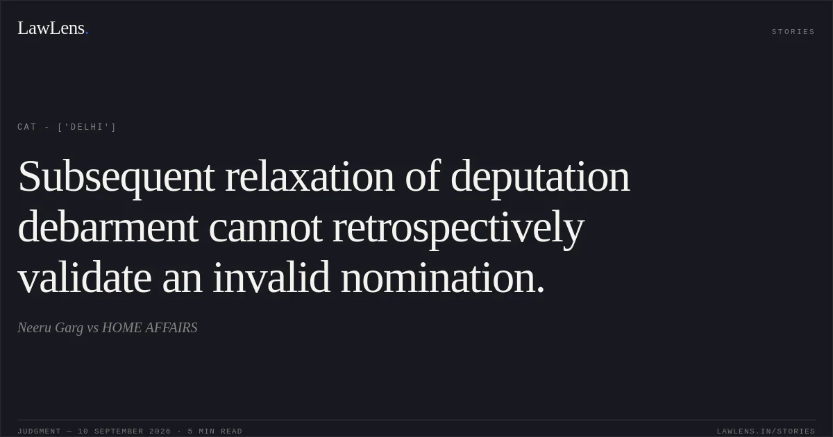 Subsequent relaxation of deputation debarment cannot retrospectively validate an invalid nomination.. Neeru Garg vs HOME AFFAIRS. CAT - ['Delhi']. LawLens