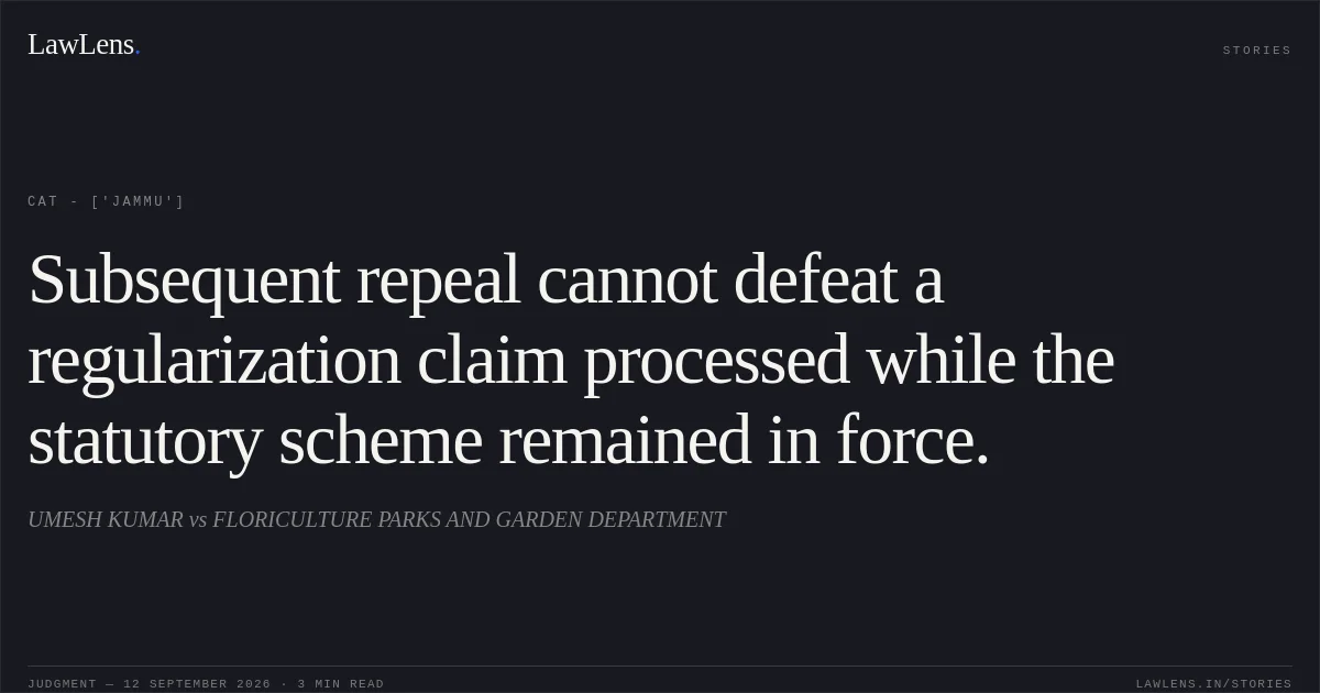 Subsequent repeal cannot defeat a regularization claim processed while the statutory scheme remained in force.. UMESH KUMAR  vs FLORICULTURE PARKS AND GARDEN DEPARTMENT. CAT - ['Jammu']. LawLens