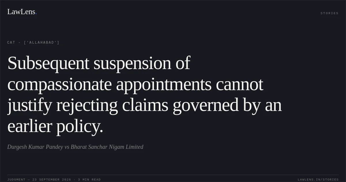 Subsequent suspension of compassionate appointments cannot justify rejecting claims governed by an earlier policy.. Durgesh Kumar Pandey vs Bharat Sanchar Nigam Limited. CAT - ['Allahabad']. LawLens