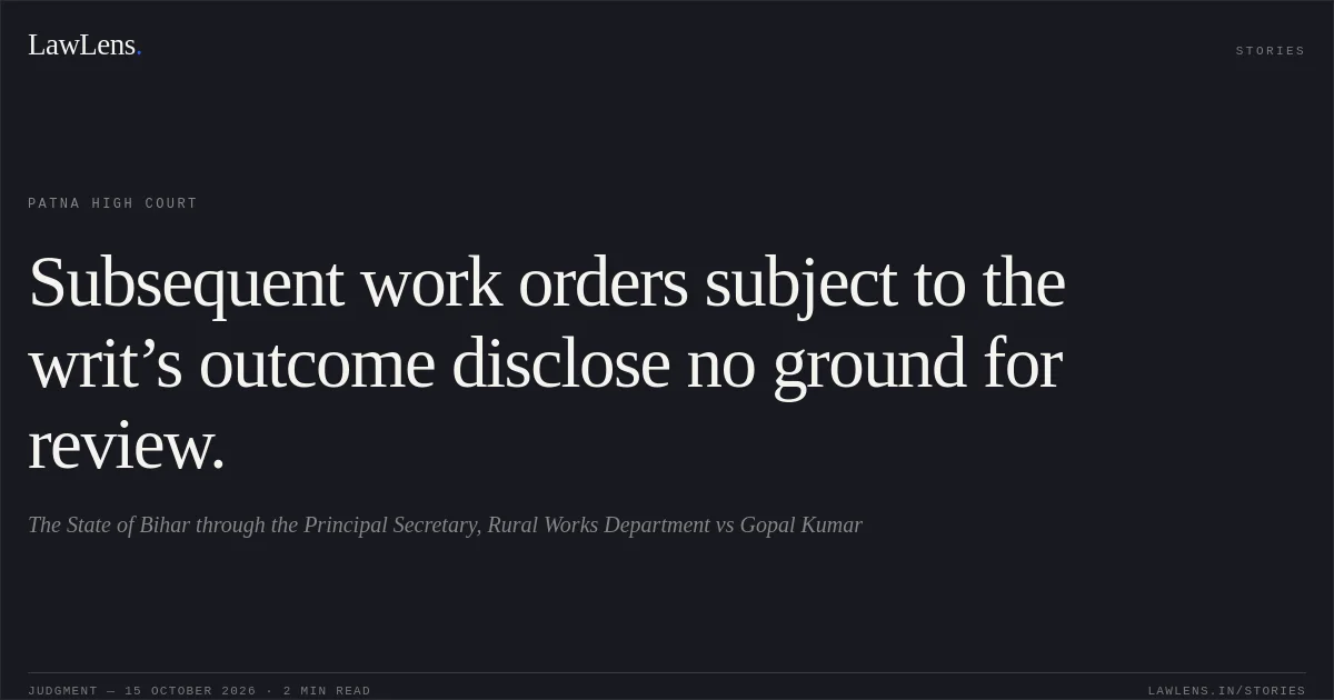 Subsequent work orders subject to the writ’s outcome disclose no ground for review.. The State of Bihar through the Principal Secretary, Rural Works Department vs Gopal Kumar. Patna High Court. LawLens