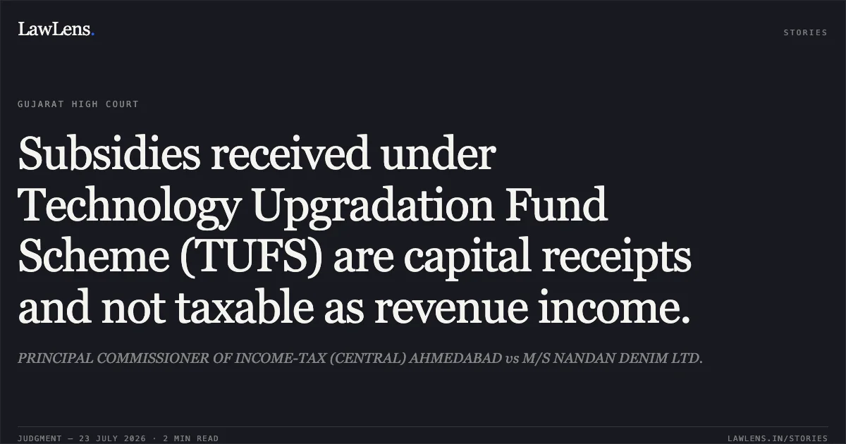 Subsidies received under Technology Upgradation Fund Scheme (TUFS) are capital receipts and not taxable as revenue income.. PRINCIPAL COMMISSIONER OF INCOME-TAX (CENTRAL) AHMEDABAD vs M/S NANDAN DENIM LTD.. Gujarat High Court. LawLens