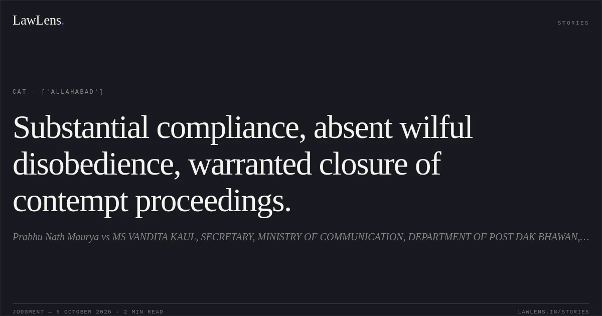 Substantial compliance, absent wilful disobedience, warranted closure of contempt proceedings.. Prabhu Nath Maurya vs MS VANDITA KAUL, SECRETARY, MINISTRY OF COMMUNICATION, DEPARTMENT OF POST DAK BHAWAN, SANSHAD MARG, NEW DELHI & OTHERS. CAT - ['Allahabad']. LawLens