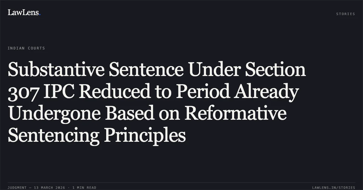 Substantive Sentence Under Section 307 IPC Reduced to Period Already Undergone Based on Reformative Sentencing Principles. Sanjay Kashyap v. State of Chhattisgarh [2026:CGHC:11593]. Chhattisgarh High Court. LawLens