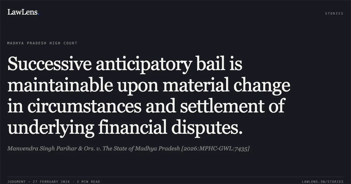 Successive anticipatory bail is maintainable upon material change in circumstances and settlement of underlying financial disputes.. Manvendra Singh Parihar & Ors. v. The State of Madhya Pradesh [2026:MPHC-GWL:7435]. Madhya Pradesh High Court. LawLens