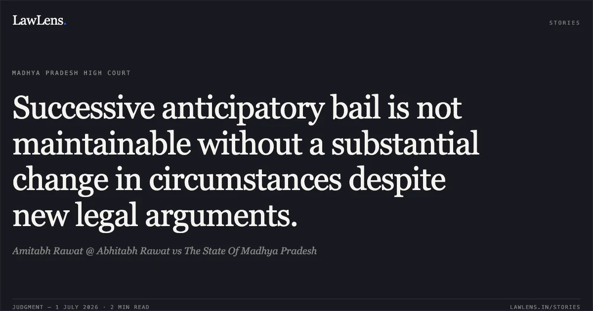 Successive anticipatory bail is not maintainable without a substantial change in circumstances despite new legal arguments.. Amitabh Rawat @ Abhitabh Rawat vs The State Of Madhya Pradesh. Madhya Pradesh High Court. LawLens