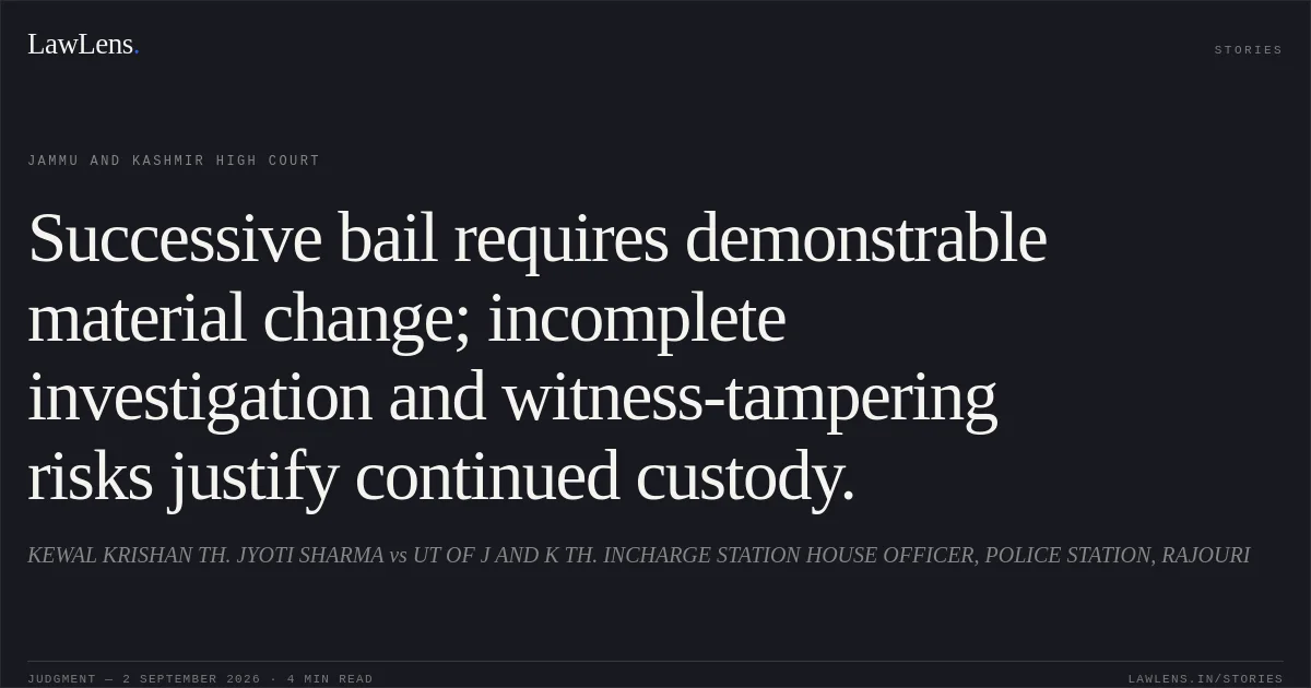 Successive bail requires demonstrable material change; incomplete investigation and witness-tampering risks justify continued custody.. KEWAL KRISHAN TH. JYOTI SHARMA vs UT OF J AND K TH. INCHARGE STATION HOUSE OFFICER, POLICE STATION, RAJOURI. Jammu and Kashmir High Court. LawLens