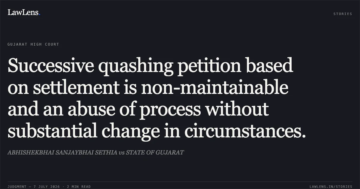 Successive quashing petition based on settlement is non-maintainable and an abuse of process without substantial change in circumstances.. ABHISHEKBHAI SANJAYBHAI SETHIA vs STATE OF GUJARAT. Gujarat High Court. LawLens