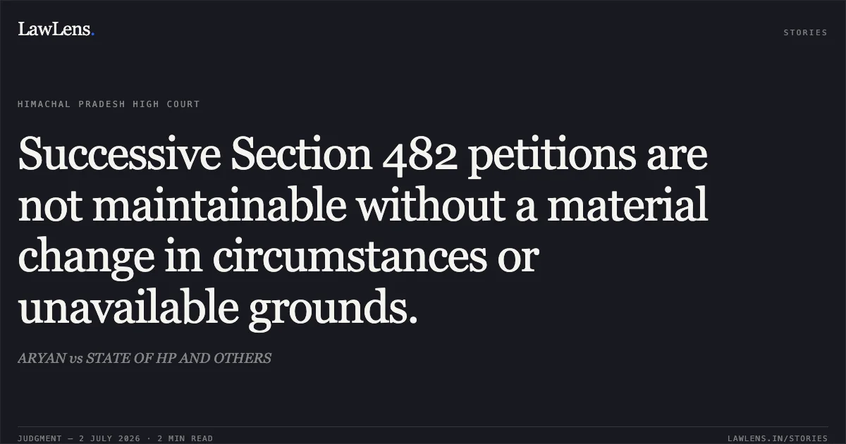 Successive Section 482 petitions are not maintainable without a material change in circumstances or unavailable grounds.. ARYAN vs STATE OF HP AND OTHERS. High Court of Himachal Pradesh. LawLens