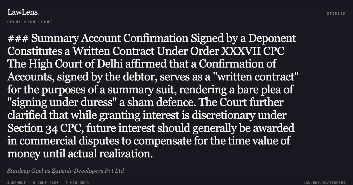 ### Summary Account Confirmation Signed by a Deponent Constitutes a Written Contract Under Order XXXVII CPC The High Court of Delhi affirmed that a Confirmation of Accounts, signed by the debtor, serves as a "written contract" for the purposes of a summary suit, rendering a bare plea of "signing under duress" a sham defence. The Court further clarified that while granting interest is discretionary under Section 34 CPC, future interest should generally be awarded in commercial disputes to compensate for the time value of money until actual realization.. Sandeep Goel vs Zavenir Developers Pvt Ltd. Delhi High Court. LawLens