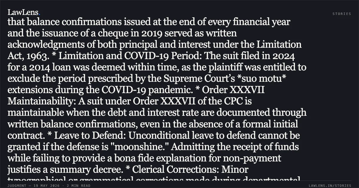 ### Summary of Judgment: Skipper Furnishing Pvt. Ltd. v. Anubandh Financial Services Pvt. Ltd. Legal Headline: Annual written balance confirmations and issuance of cheques constitute valid acknowledgments of debt, defeating limitation pleas. Key Legal Principles & Findings: * Acknowledgment of Liability: The Court held that balance confirmations issued at the end of every financial year and the issuance of a cheque in 2019 served as written acknowledgments of both principal and interest under the Limitation Act, 1963. * Limitation and COVID-19 Period: The suit filed in 2024 for a 2014 loan was deemed within time, as the plaintiff was entitled to exclude the period prescribed by the Supreme Court’s *suo motu* extensions during the COVID-19 pandemic. * Order XXXVII Maintainability: A suit under Order XXXVII of the CPC is maintainable when the debt and interest rate are documented through written balance confirmations, even in the absence of a formal initial contract. * Leave to Defend: Unconditional leave to defend cannot be granted if the defense is "moonshine." Admitting the receipt of funds while failing to provide a bona fide explanation for non-payment justifies a summary decree. * Clerical Corrections: Minor typographical or grammatical corrections made during departmental scrutiny of a plaint do not constitute "amendments" that violate the procedural requirements of Order XXXVII. Conclusion: The Division Bench upheld the Single Judge's decree, finding no merit in the appellant's challenge regarding limitation or procedural non-compliance.. SKIPPER FURNISHING PRIVATE LIMITED vs ANUBANDH FINANCIAL SERVICES PRIVATE LIMITED AND ANOTHER. Calcutta High Court. LawLens