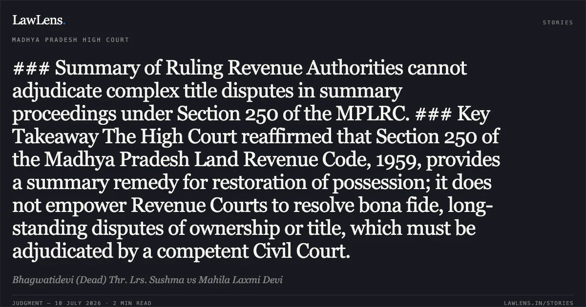 ### Summary of Ruling Revenue Authorities cannot adjudicate complex title disputes in summary proceedings under Section 250 of the MPLRC. ### Key Takeaway The High Court reaffirmed that Section 250 of the Madhya Pradesh Land Revenue Code, 1959, provides a summary remedy for restoration of possession; it does not empower Revenue Courts to resolve bona fide, long-standing disputes of ownership or title, which must be adjudicated by a competent Civil Court.. Bhagwatidevi (Dead) Thr. Lrs. Sushma vs Mahila Laxmi Devi. Madhya Pradesh High Court. LawLens