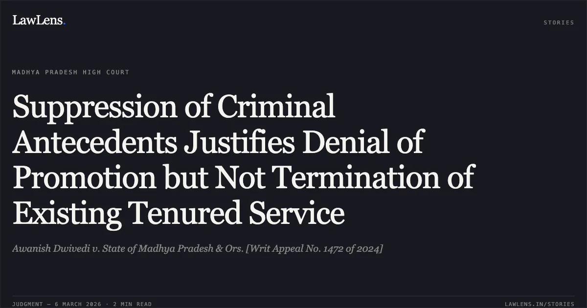 Suppression of Criminal Antecedents Justifies Denial of Promotion but Not Termination of Existing Tenured Service. Awanish Dwivedi v. State of Madhya Pradesh & Ors. [Writ Appeal No. 1472 of 2024]. Madhya Pradesh High Court. LawLens