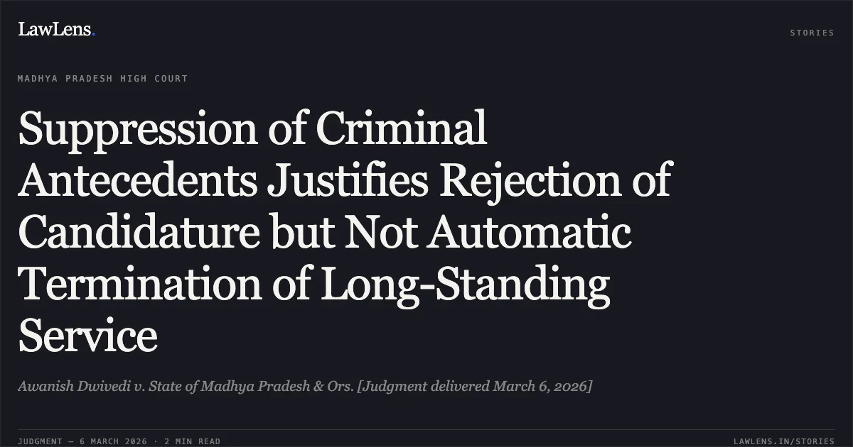 Suppression of Criminal Antecedents Justifies Rejection of Candidature but Not Automatic Termination of Long-Standing Service. Awanish Dwivedi v. State of Madhya Pradesh & Ors. [Judgment delivered March 6, 2026]. Madhya Pradesh High Court. LawLens