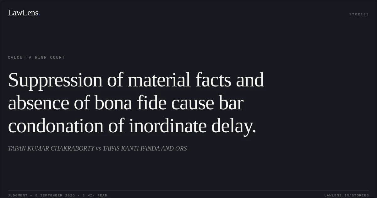 Suppression of material facts and absence of bona fide cause bar condonation of inordinate delay.. TAPAN KUMAR CHAKRABORTY vs TAPAS KANTI PANDA AND ORS. Calcutta High Court. LawLens