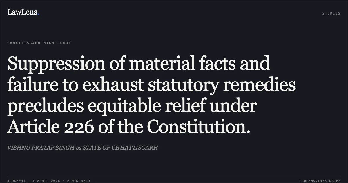Suppression of material facts and failure to exhaust statutory remedies precludes equitable relief under Article 226 of the Constitution.. VISHNU PRATAP SINGH vs STATE OF CHHATTISGARH. Chhattisgarh High Court. LawLens
