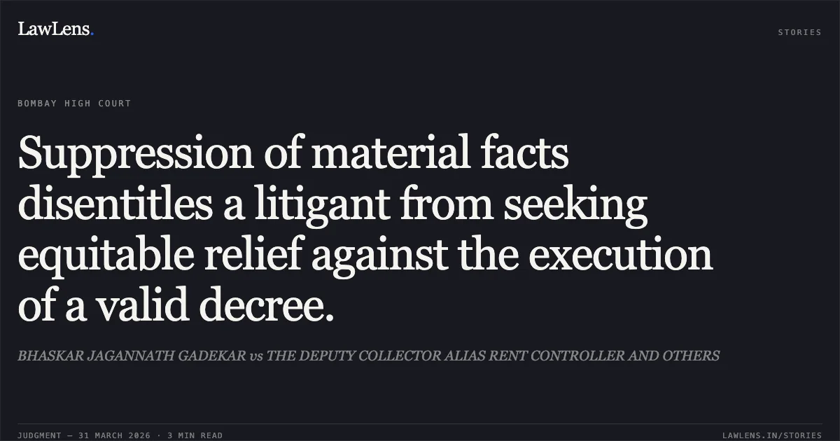 Suppression of material facts disentitles a litigant from seeking equitable relief against the execution of a valid decree.. BHASKAR JAGANNATH GADEKAR vs THE DEPUTY COLLECTOR ALIAS RENT CONTROLLER AND OTHERS. Bombay High Court. LawLens