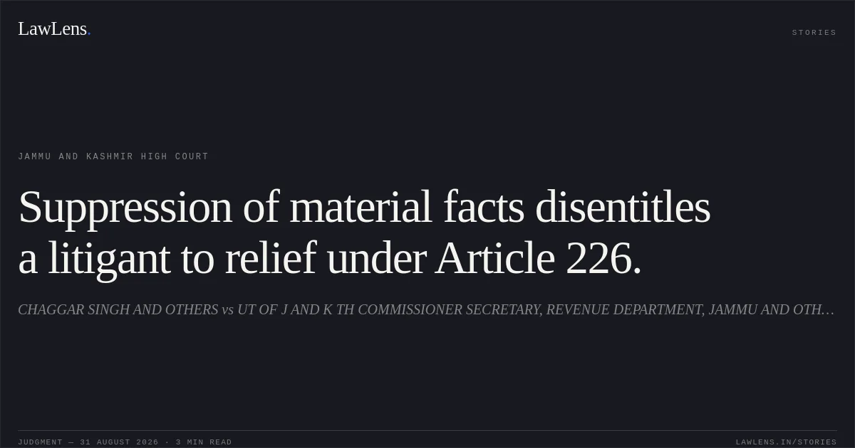 Suppression of material facts disentitles a litigant to relief under Article 226.. CHAGGAR SINGH AND OTHERS vs UT OF J AND K TH COMMISSIONER SECRETARY, REVENUE DEPARTMENT, JAMMU AND OTHERS. Jammu and Kashmir High Court. LawLens