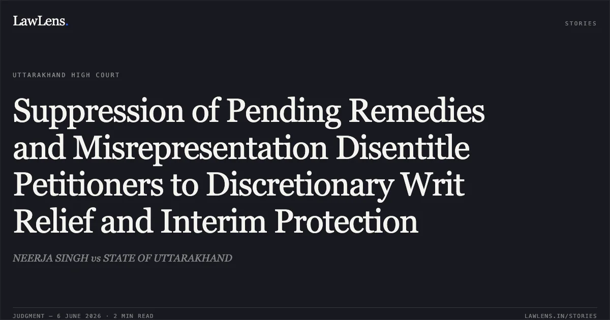 Suppression of Pending Remedies and Misrepresentation Disentitle Petitioners to Discretionary Writ Relief and Interim Protection. NEERJA SINGH vs STATE OF UTTARAKHAND. Uttarakhand High Court. LawLens