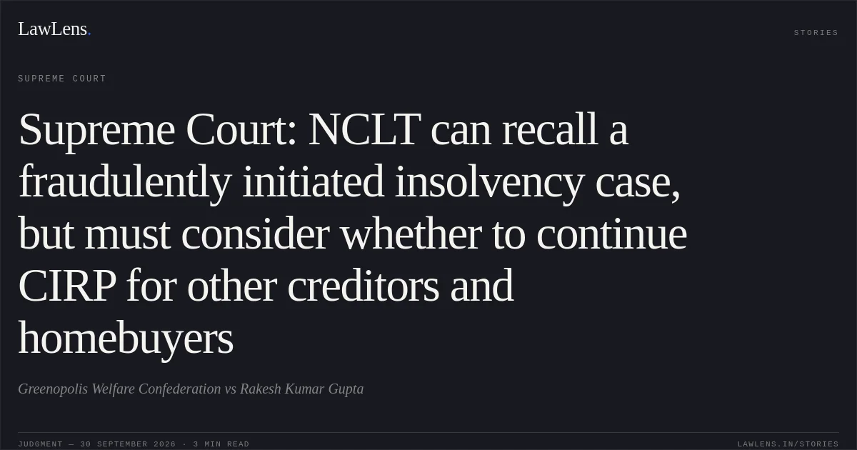 Supreme Court: NCLT can recall a fraudulently initiated insolvency case, but must consider whether to continue CIRP for other creditors and homebuyers. Greenopolis Welfare Confederation vs Rakesh Kumar Gupta. Supreme Court. LawLens