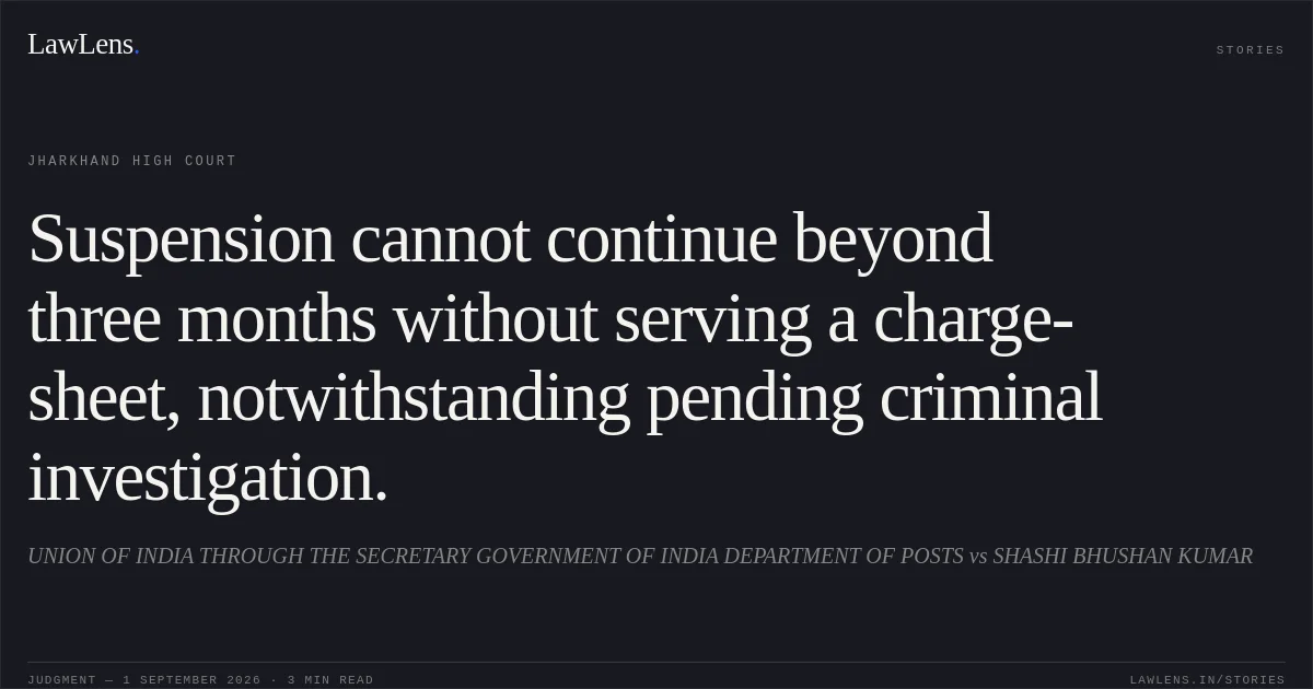 Suspension cannot continue beyond three months without serving a charge-sheet, notwithstanding pending criminal investigation.. UNION OF INDIA THROUGH THE SECRETARY GOVERNMENT OF INDIA DEPARTMENT OF POSTS vs SHASHI BHUSHAN KUMAR. Jharkhand High Court. LawLens