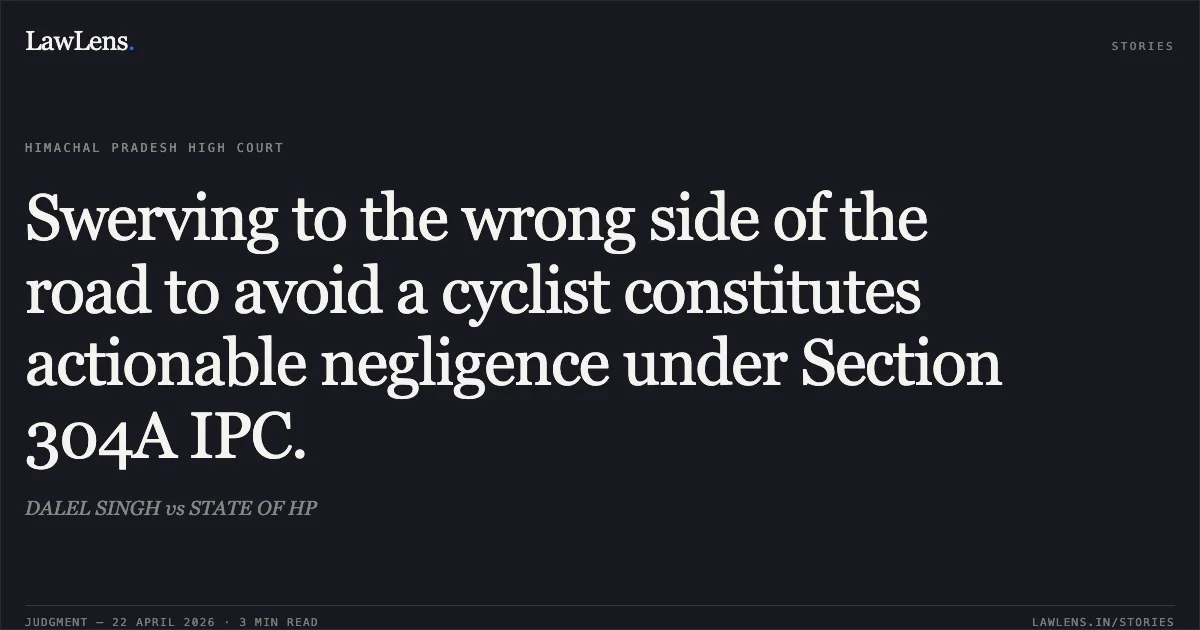 Swerving to the wrong side of the road to avoid a cyclist constitutes actionable negligence under Section 304A IPC.. DALEL SINGH vs STATE OF HP. High Court of Himachal Pradesh. LawLens