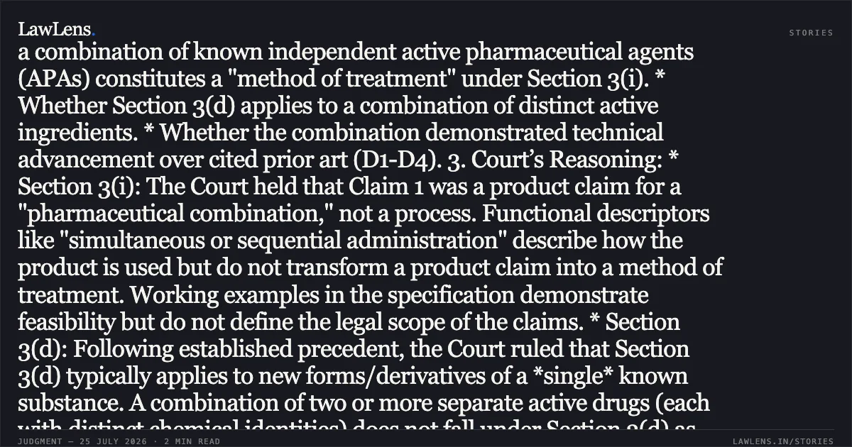 Synergistic pharmaceutical combinations of independent active agents are patentable products and not excluded methods of treatment. SUMMARY 1. Facts: The Appellant challenged an order by the Deputy Controller of Patents refusing an application for a pharmaceutical combination (Encorafenib, an EGFR inhibitor, and an optional PI3K-α inhibitor). The Patent Office rejected the application on grounds of lack of inventive step (Section 2(1)(ja)), non-patentability as a "new form of a known substance" (Section 3(d)), and for being a "method of treatment" (Section 3(i)). 2. Issues: * Whether a combination of known independent active pharmaceutical agents (APAs) constitutes a "method of treatment" under Section 3(i). * Whether Section 3(d) applies to a combination of distinct active ingredients. * Whether the combination demonstrated technical advancement over cited prior art (D1-D4). 3. Court’s Reasoning: * Section 3(i): The Court held that Claim 1 was a product claim for a "pharmaceutical combination," not a process. Functional descriptors like "simultaneous or sequential administration" describe how the product is used but do not transform a product claim into a method of treatment. Working examples in the specification demonstrate feasibility but do not define the legal scope of the claims. * Section 3(d): Following established precedent, the Court ruled that Section 3(d) typically applies to new forms/derivatives of a *single* known substance. A combination of two or more separate active drugs (each with distinct chemical identities) does not fall under Section 3(d) as they are not "derivatives" of each other. * Inventive Step: The Court found the Controller’s analysis flawed. The cited prior arts (D1-D4) did not disclose the specific combination of the claimed inhibitors. Furthermore, the clinical data provided in the specification demonstrated significant tumor regression (synergy) which was not anticipated by the prior art. 4. Conclusion: The High Court set aside the impugned order, holding the findings on Sections 3(i), 3(d), and 2(1)(ja) unsustainable. The matter was remanded to the Controller for fresh consideration on merits within six months.. Array Biopharma Inc vs Deputy Controller Of Patents And Designs. Delhi High Court. LawLens