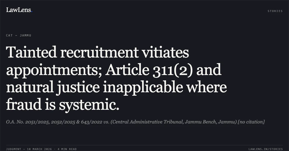 Tainted recruitment vitiates appointments; Article 311(2) and natural justice inapplicable where fraud is systemic.. O.A. No. 2051/2025, 2052/2025 & 643/2022 vs. (Central Administrative Tribunal, Jammu Bench, Jammu) [no citation]. Central Administrative Tribunal. LawLens