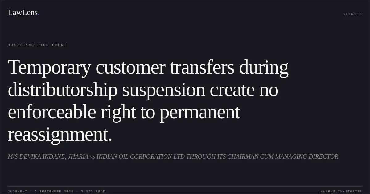 Temporary customer transfers during distributorship suspension create no enforceable right to permanent reassignment.. M/S DEVIKA INDANE, JHARIA vs INDIAN OIL CORPORATION LTD THROUGH ITS CHAIRMAN CUM MANAGING DIRECTOR. Jharkhand High Court. LawLens