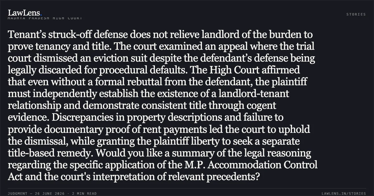 Tenant’s struck-off defense does not relieve landlord of the burden to prove tenancy and title. The court examined an appeal where the trial court dismissed an eviction suit despite the defendant’s defense being legally discarded for procedural defaults. The High Court affirmed that even without a formal rebuttal from the defendant, the plaintiff must independently establish the existence of a landlord-tenant relationship and demonstrate consistent title through cogent evidence. Discrepancies in property descriptions and failure to provide documentary proof of rent payments led the court to uphold the dismissal, while granting the plaintiff liberty to seek a separate title-based remedy. Would you like a summary of the legal reasoning regarding the specific application of the M.P. Accommodation Control Act and the court's interpretation of relevant precedents?. Laxminarayan vs Ganesh Chandra Tiwari. Madhya Pradesh High Court. LawLens