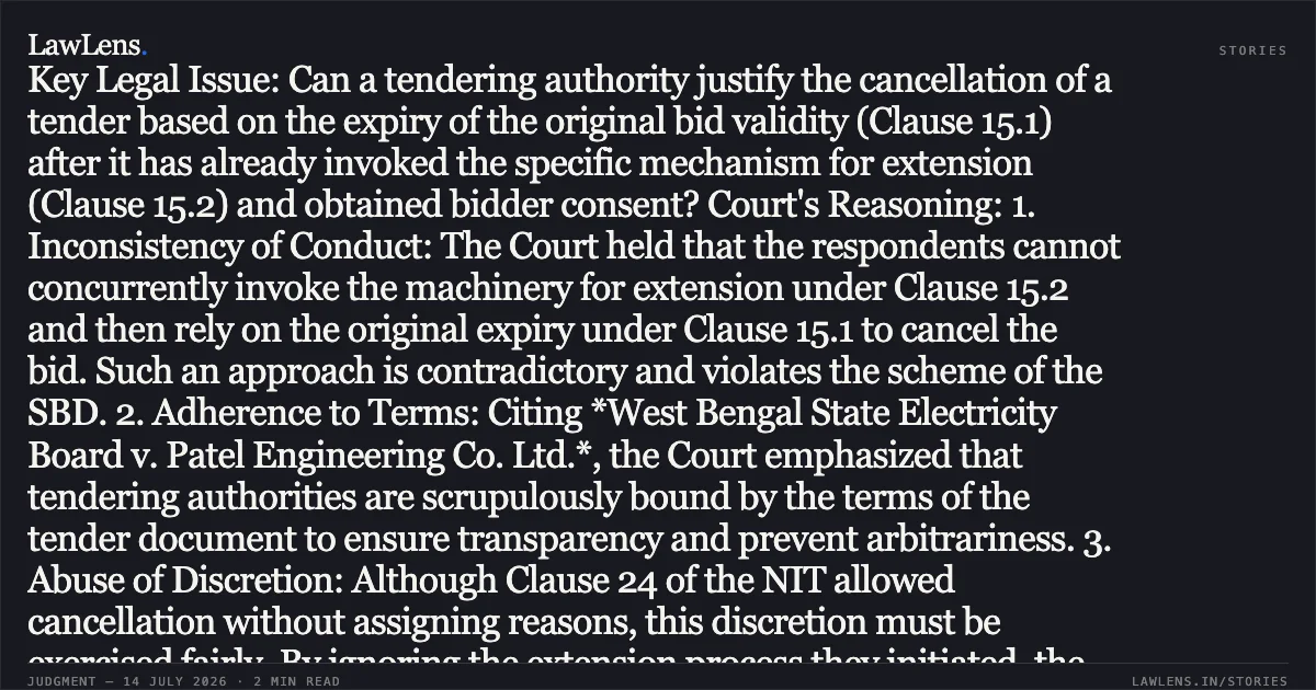 ### Tendering Authority Cannot Cancel Bid Based on Expiry After Expressly Invoking Extension Procedures Brief Facts: The petitioner was the lowest (L-1) bidder in a tender for water supply schemes. During the process, the respondents repeatedly invoked Clause 15.2 of the Standard Bidding Document (SBD) to seek and obtain the petitioner’s consent for bid validity extensions. However, while a further extension proposal was pending, the respondents cancelled the tender via email without assigning reasons, later justifying it in court by citing the expiry of the original bid validity under Clause 15.1. Key Legal Issue: Can a tendering authority justify the cancellation of a tender based on the expiry of the original bid validity (Clause 15.1) after it has already invoked the specific mechanism for extension (Clause 15.2) and obtained bidder consent? Court's Reasoning: 1. Inconsistency of Conduct: The Court held that the respondents cannot concurrently invoke the machinery for extension under Clause 15.2 and then rely on the original expiry under Clause 15.1 to cancel the bid. Such an approach is contradictory and violates the scheme of the SBD. 2. Adherence to Terms: Citing *West Bengal State Electricity Board v. Patel Engineering Co. Ltd.*, the Court emphasized that tendering authorities are scrupulously bound by the terms of the tender document to ensure transparency and prevent arbitrariness. 3. Abuse of Discretion: Although Clause 24 of the NIT allowed cancellation without assigning reasons, this discretion must be exercised fairly. By ignoring the extension process they initiated, the respondents acted irrationally and in violation of procedural propriety. 4. Judicial Review: Under the principles of *Tata Cellular v. Union of India*, the Court found the decision-making process flawed as it was inconsistent with the governing tender conditions. Conclusion: The Patna High Court quashed the cancellation of the original tender and the subsequent re-tender. The matter was remitted to the competent authority to take a fresh, reasoned decision regarding the original tender strictly in accordance with the SBD terms.. J and S Joint Venture (JV) vs The State of Bihar. Patna High Court. LawLens