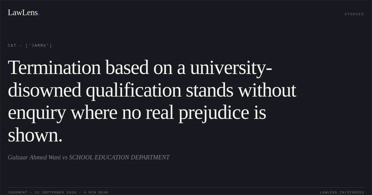 Termination based on a university-disowned qualification stands without enquiry where no real prejudice is shown.. Gulzaar Ahmed Wani vs SCHOOL EDUCATION DEPARTMENT. CAT - ['Jammu']. LawLens