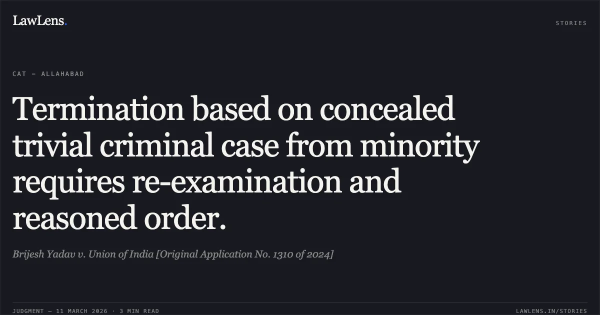 Termination based on concealed trivial criminal case from minority requires re-examination and reasoned order.. Brijesh Yadav v. Union of India [Original Application No. 1310 of 2024]. Central Administrative Tribunal. LawLens