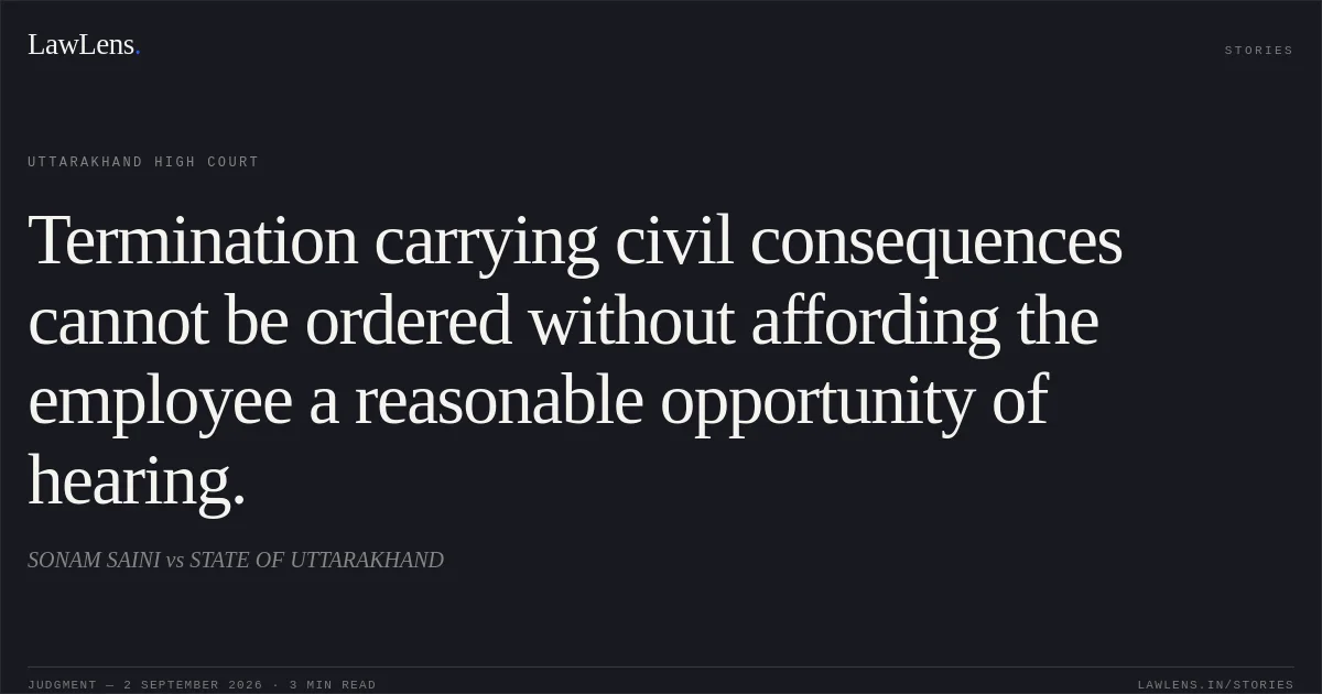 Termination carrying civil consequences cannot be ordered without affording the employee a reasonable opportunity of hearing.. SONAM SAINI vs STATE OF UTTARAKHAND. Uttarakhand High Court. LawLens