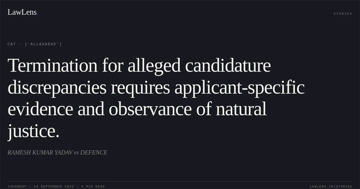 Termination for alleged candidature discrepancies requires applicant-specific evidence and observance of natural justice.. RAMESH KUMAR YADAV vs DEFENCE. CAT - ['Allahabad']. LawLens