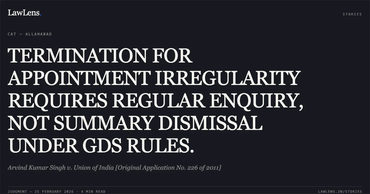 TERMINATION FOR APPOINTMENT IRREGULARITY REQUIRES REGULAR ENQUIRY, NOT SUMMARY DISMISSAL UNDER GDS RULES.. Arvind Kumar Singh v. Union of India [Original Application No. 226 of 2011]. Central Administrative Tribunal. LawLens