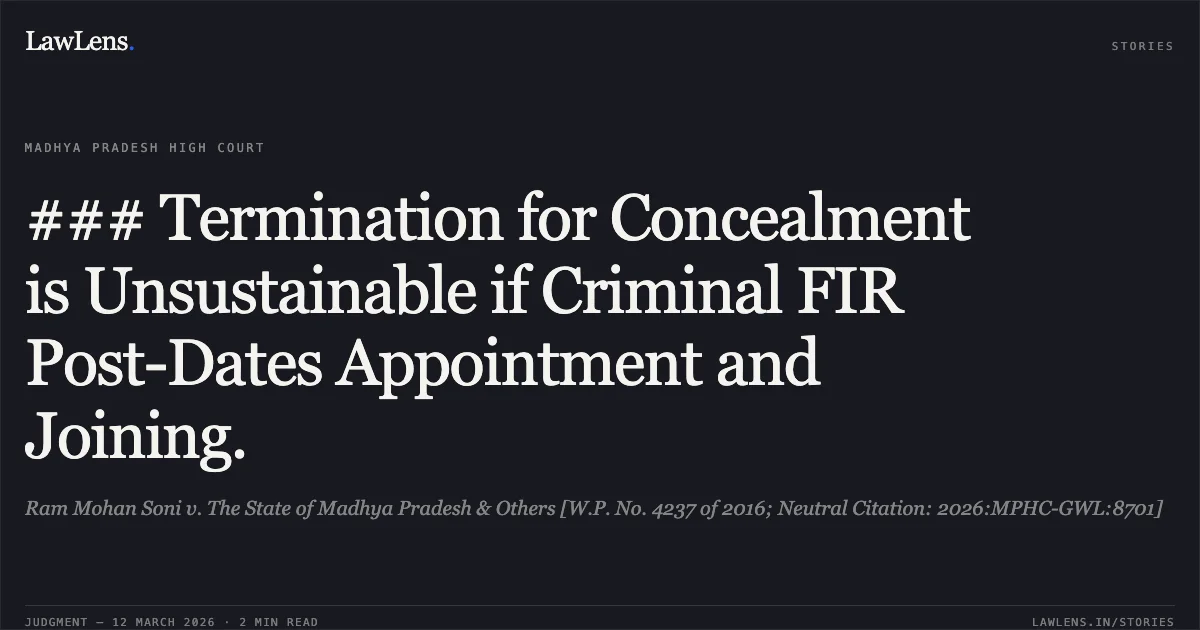 ### Termination for Concealment is Unsustainable if Criminal FIR Post-Dates Appointment and Joining.. Ram Mohan Soni v. The State of Madhya Pradesh & Others [W.P. No. 4237 of 2016; Neutral Citation: 2026:MPHC-GWL:8701]. Madhya Pradesh High Court. LawLens