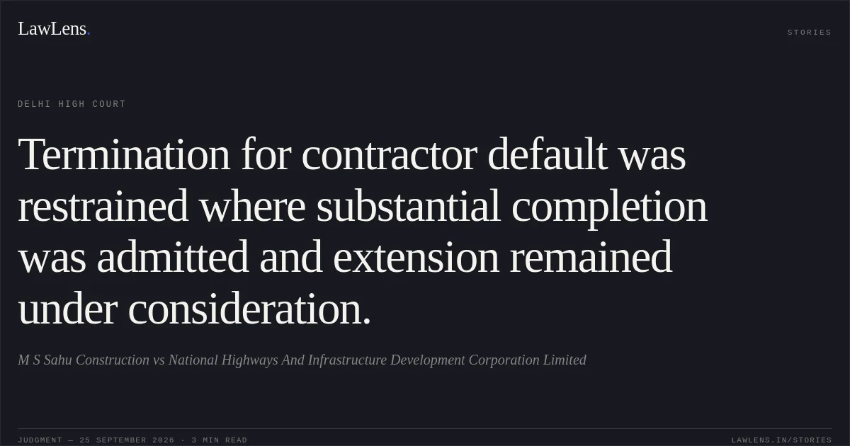 Termination for contractor default was restrained where substantial completion was admitted and extension remained under consideration.. M S Sahu Construction vs National Highways And Infrastructure Development Corporation Limited. Delhi High Court. LawLens