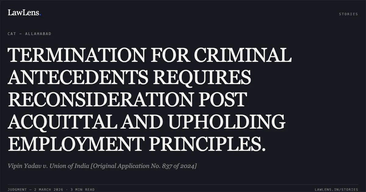 TERMINATION FOR CRIMINAL ANTECEDENTS REQUIRES RECONSIDERATION POST ACQUITTAL AND UPHOLDING EMPLOYMENT PRINCIPLES.. Vipin Yadav v. Union of India [Original Application No. 837 of 2024]. Central Administrative Tribunal. LawLens