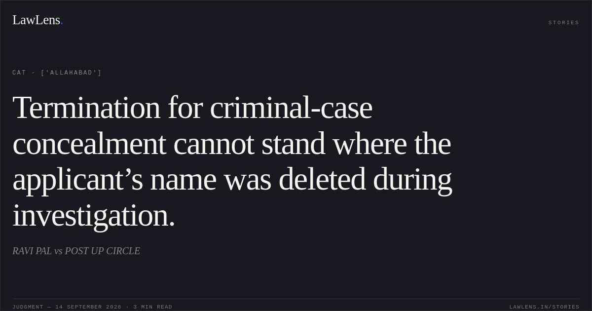 Termination for criminal-case concealment cannot stand where the applicant’s name was deleted during investigation.. RAVI PAL vs POST UP CIRCLE. CAT - ['Allahabad']. LawLens
