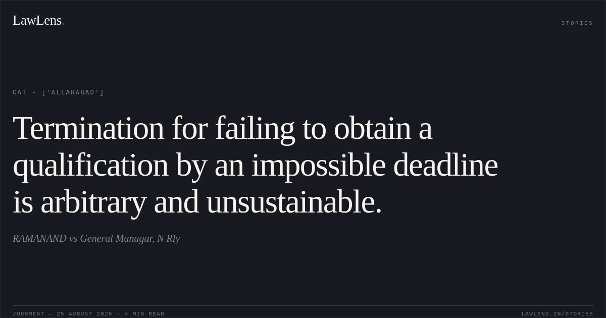 Termination for failing to obtain a qualification by an impossible deadline is arbitrary and unsustainable.. RAMANAND vs General Managar, N Rly. CAT - ['Allahabad']. LawLens