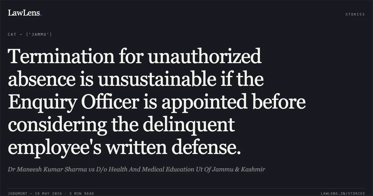 Termination for unauthorized absence is unsustainable if the Enquiry Officer is appointed before considering the delinquent employee's written defense.. Dr Maneesh Kumar Sharma vs D/o Health And Medical Education Ut Of Jammu & Kashmir. Central Administrative Tribunal. LawLens