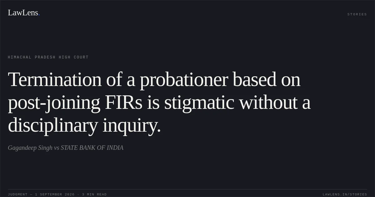 Termination of a probationer based on post-joining FIRs is stigmatic without a disciplinary inquiry.. Gagandeep Singh vs STATE BANK OF INDIA. Himachal Pradesh High Court. LawLens