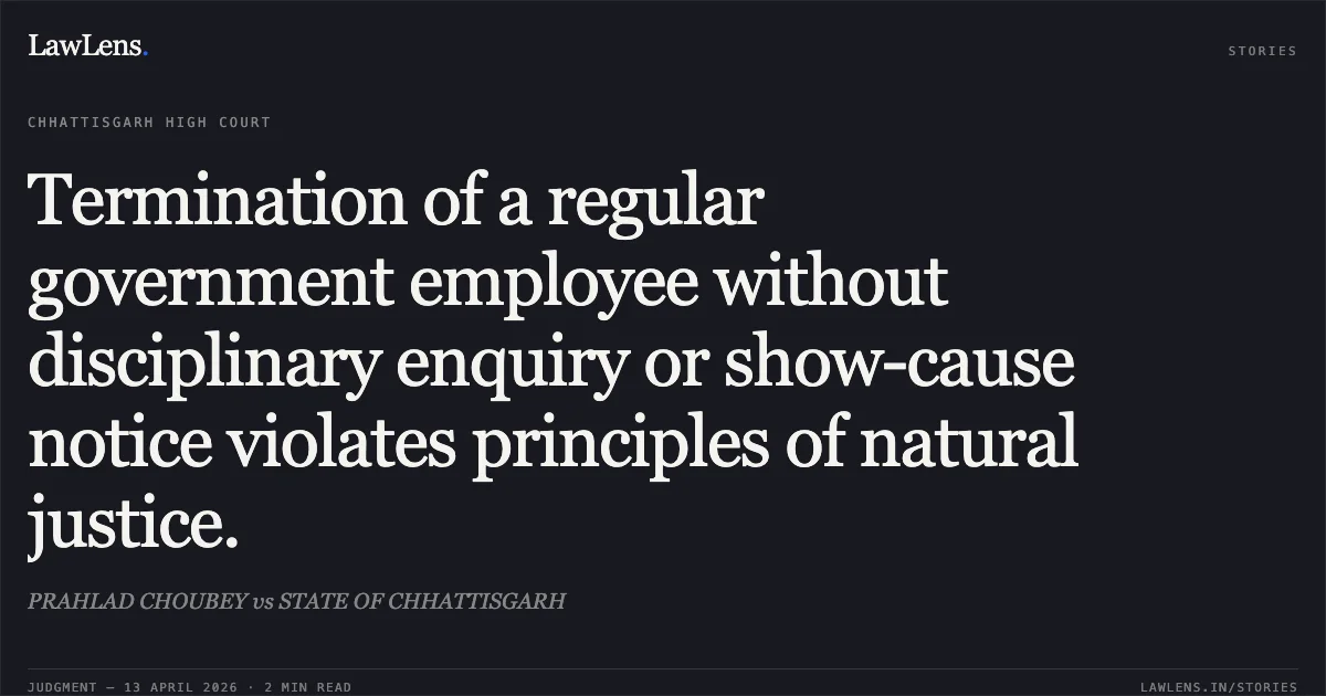 Termination of a regular government employee without disciplinary enquiry or show-cause notice violates principles of natural justice.. PRAHLAD CHOUBEY vs STATE OF CHHATTISGARH. Chhattisgarh High Court. LawLens
