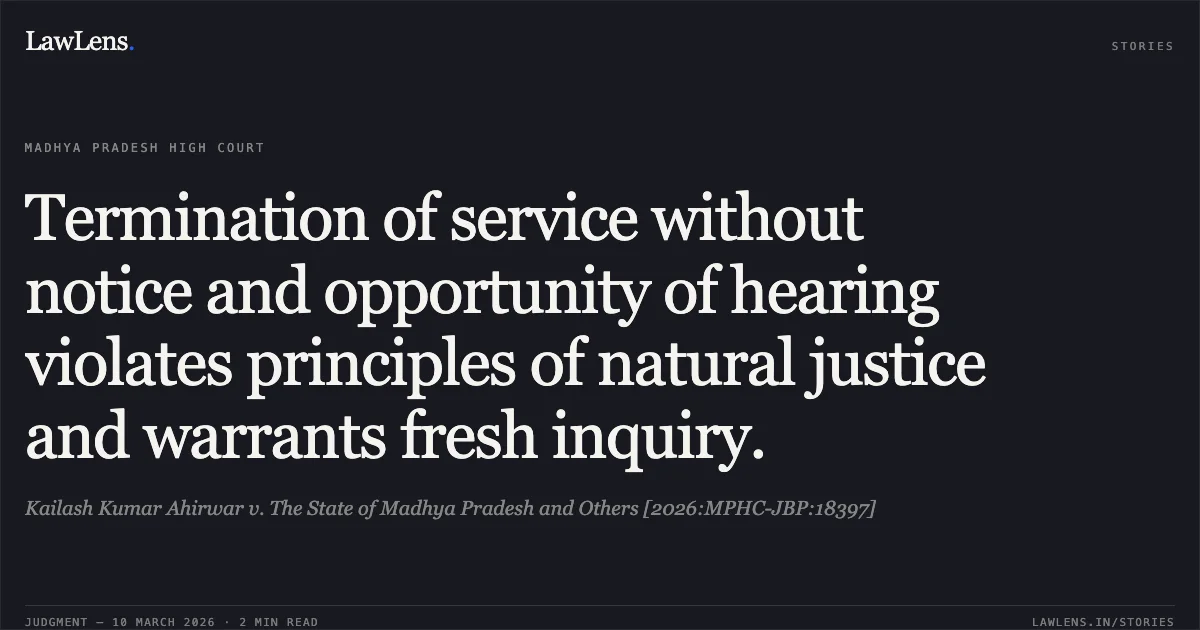 Termination of service without notice and opportunity of hearing violates principles of natural justice and warrants fresh inquiry.. Kailash Kumar Ahirwar v. The State of Madhya Pradesh and Others [2026:MPHC-JBP:18397]. Madhya Pradesh High Court. LawLens