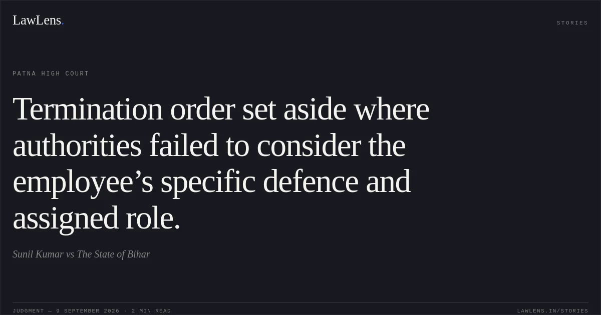 Termination order set aside where authorities failed to consider the employee’s specific defence and assigned role.. Sunil Kumar vs The State of Bihar. Patna High Court. LawLens