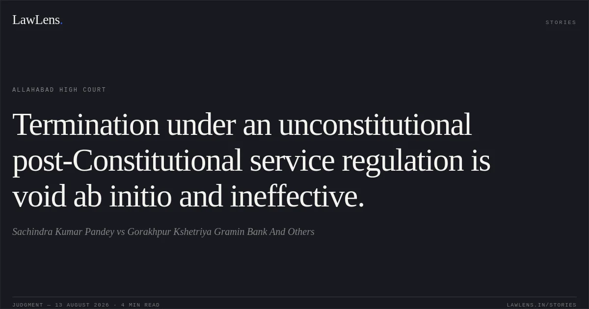 Termination under an unconstitutional post-Constitutional service regulation is void ab initio and ineffective.. Sachindra Kumar Pandey vs Gorakhpur Kshetriya Gramin Bank And Others. Allahabad High Court. LawLens