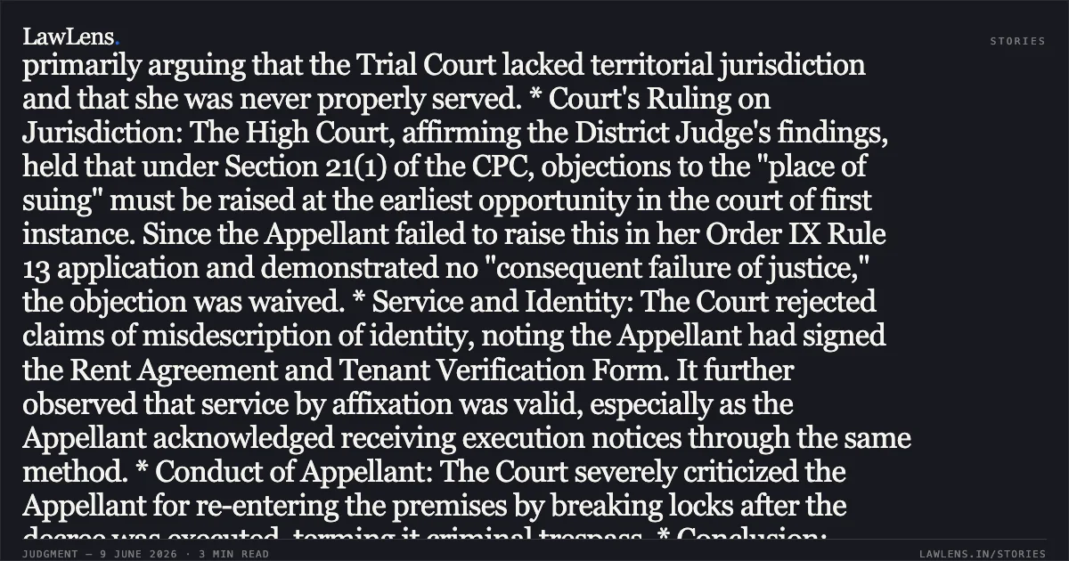 ### Territorial Jurisdiction Objections Under Section 21 CPC Cannot Be Raised For The First Time At Appellate Stage Case Summary: * Core Issue: The Appellant challenged an ex-parte eviction decree, primarily arguing that the Trial Court lacked territorial jurisdiction and that she was never properly served. * Court's Ruling on Jurisdiction: The High Court, affirming the District Judge's findings, held that under Section 21(1) of the CPC, objections to the "place of suing" must be raised at the earliest opportunity in the court of first instance. Since the Appellant failed to raise this in her Order IX Rule 13 application and demonstrated no "consequent failure of justice," the objection was waived. * Service and Identity: The Court rejected claims of misdescription of identity, noting the Appellant had signed the Rent Agreement and Tenant Verification Form. It further observed that service by affixation was valid, especially as the Appellant acknowledged receiving execution notices through the same method. * Conduct of Appellant: The Court severely criticized the Appellant for re-entering the premises by breaking locks after the decree was executed, terming it criminal trespass. * Conclusion: Finding no substantial question of law under Section 100 CPC, the Court dismissed the Second Appeal, upholding the eviction and recovery of arrears.. Arti Sharma Alias Arti & Anr. vs Kanta Kame. Delhi High Court. LawLens