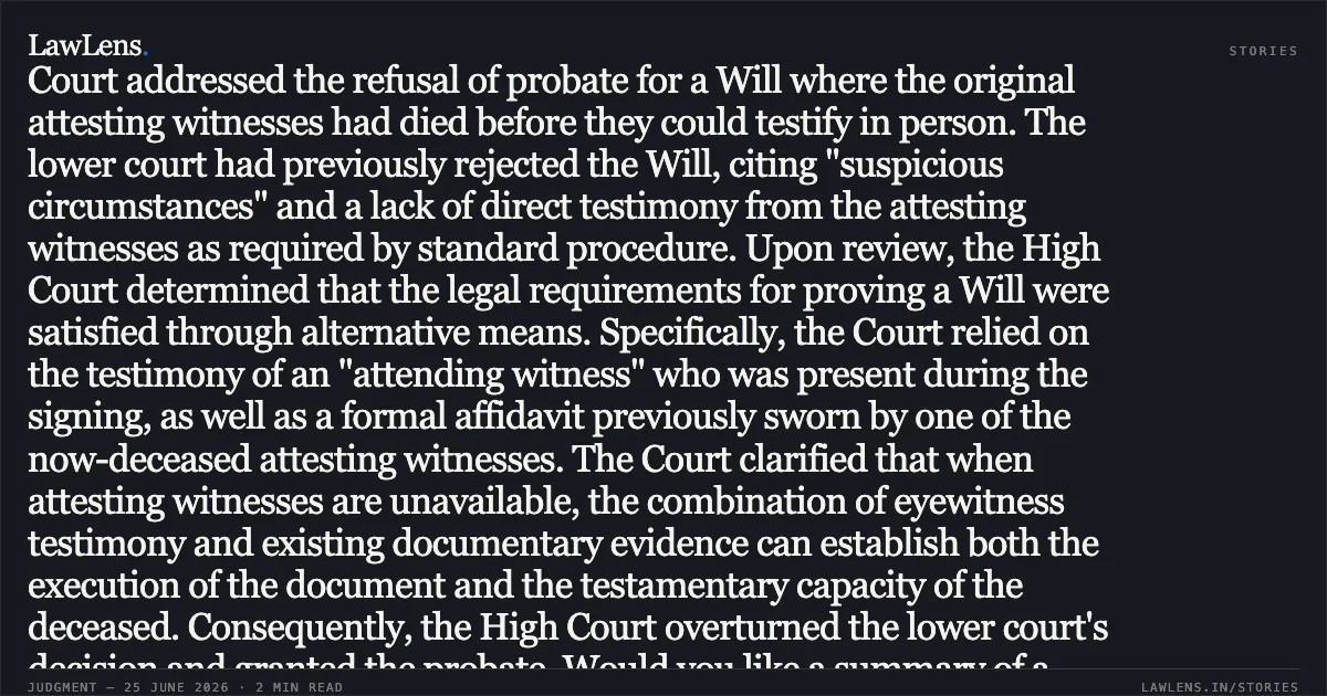 Testimony of attending witness and supporting affidavit of deceased attesting witness can prove a Will. In this appellate judgment, the Court addressed the refusal of probate for a Will where the original attesting witnesses had died before they could testify in person. The lower court had previously rejected the Will, citing "suspicious circumstances" and a lack of direct testimony from the attesting witnesses as required by standard procedure. Upon review, the High Court determined that the legal requirements for proving a Will were satisfied through alternative means. Specifically, the Court relied on the testimony of an "attending witness" who was present during the signing, as well as a formal affidavit previously sworn by one of the now-deceased attesting witnesses. The Court clarified that when attesting witnesses are unavailable, the combination of eyewitness testimony and existing documentary evidence can establish both the execution of the document and the testamentary capacity of the deceased. Consequently, the High Court overturned the lower court's decision and granted the probate. Would you like a summary of a different segment or a discussion on the specific statutes mentioned in this ruling?. IN THE GOODS OF SHRIMATI RAMA DATTA GUPTA, DECEASED -AND-IN THE MATTER OF GOPAL DAS AND ANR vs NA. Calcutta High Court. LawLens