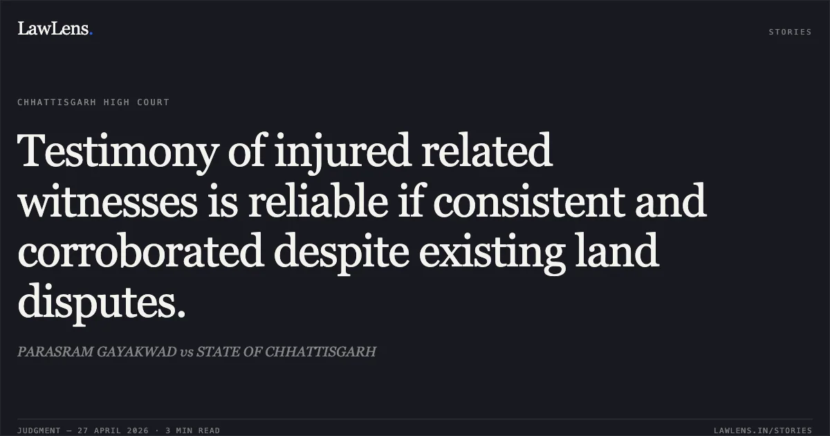 Testimony of injured related witnesses is reliable if consistent and corroborated despite existing land disputes.. PARASRAM GAYAKWAD vs STATE OF CHHATTISGARH. Chhattisgarh High Court. LawLens